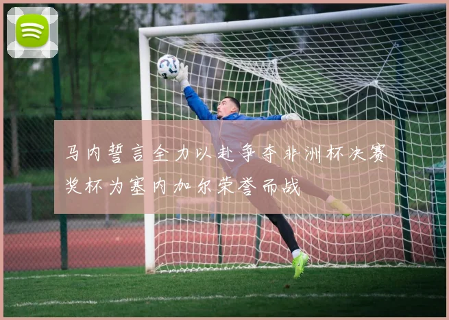 马内誓言全力以赴争夺非洲杯决赛奖杯为塞内加尔荣誉而战