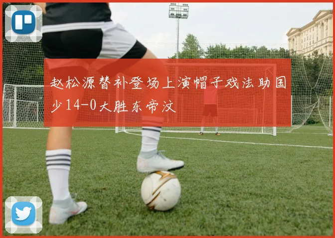 赵松源替补登场上演帽子戏法助国少14-0大胜东帝汶