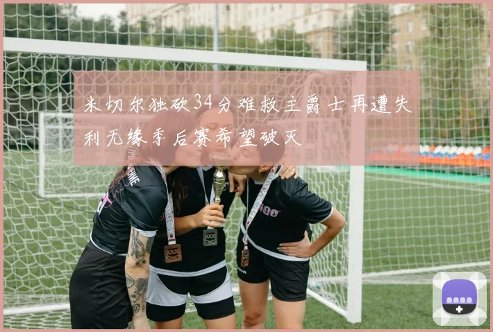 米切尔独砍34分难救主爵士再遭失利无缘季后赛希望破灭