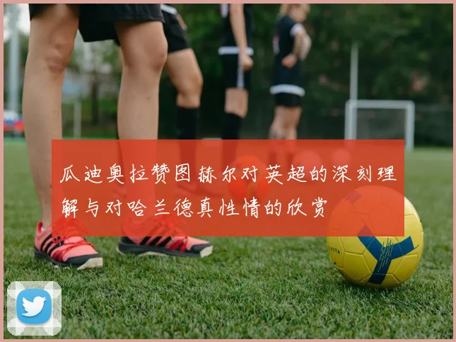 瓜迪奥拉赞图赫尔对英超的深刻理解与对哈兰德真性情的欣赏