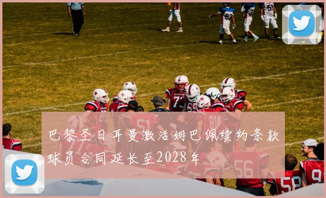 巴黎圣日耳曼激活姆巴佩续约条款球员合同延长至2028年