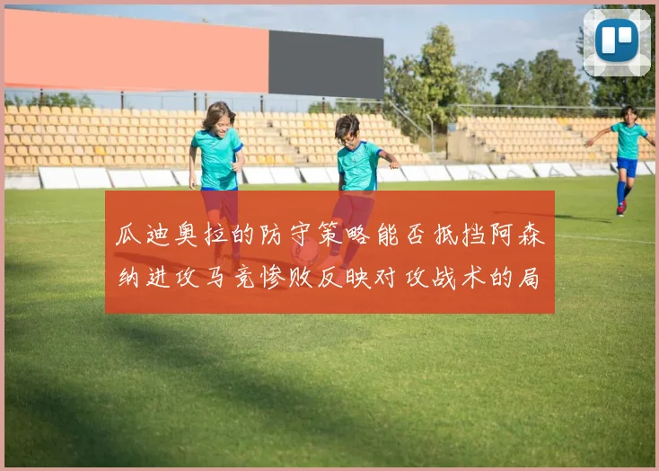 瓜迪奥拉的防守策略能否抵挡阿森纳进攻马竞惨败反映对攻战术的局限性