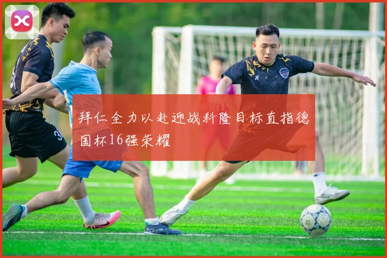 拜仁全力以赴迎战科隆目标直指德国杯16强荣耀