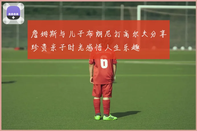 詹姆斯与儿子布朗尼打高尔夫分享珍贵亲子时光感悟人生乐趣