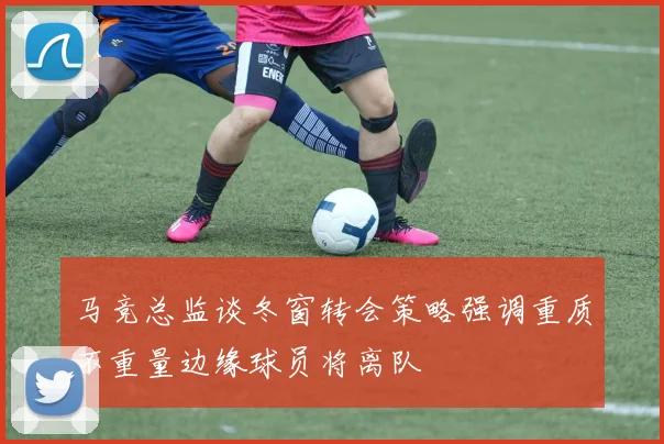 马竞总监谈冬窗转会策略强调重质不重量边缘球员将离队