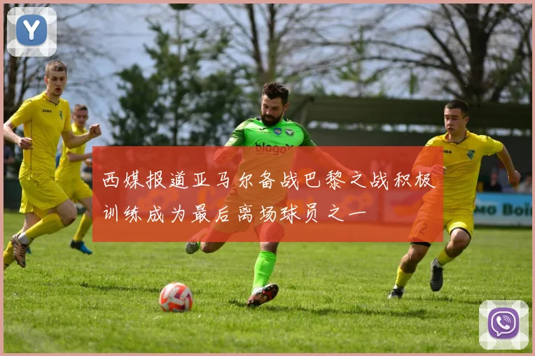 西媒报道亚马尔备战巴黎之战积极训练成为最后离场球员之一